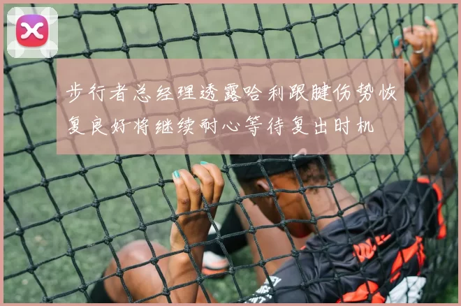 步行者总经理透露哈利跟腱伤势恢复良好将继续耐心等待复出时机