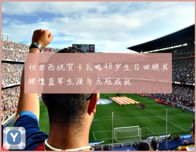 切尔西祝贺卡瓦略48岁生日回顾其辉煌蓝军生涯与九冠成就