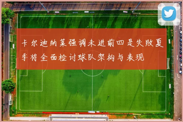 卡尔迪纳莱强调未进前四是失败夏季将全面检讨球队架构与表现