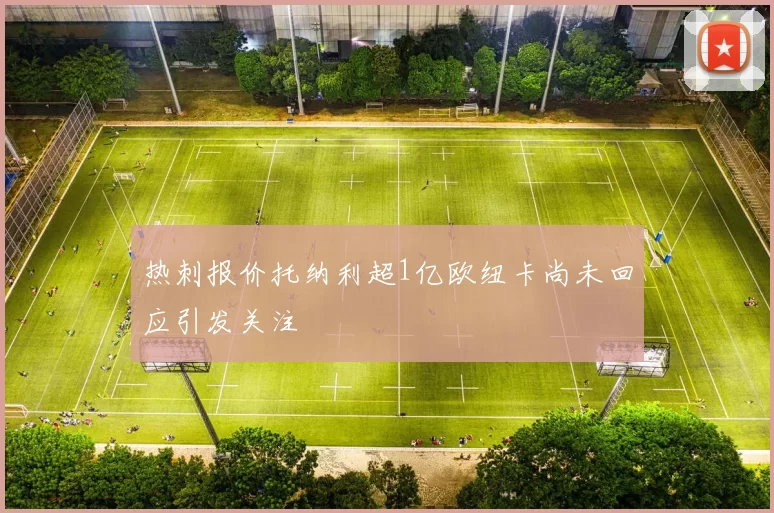 热刺报价托纳利超1亿欧纽卡尚未回应引发关注