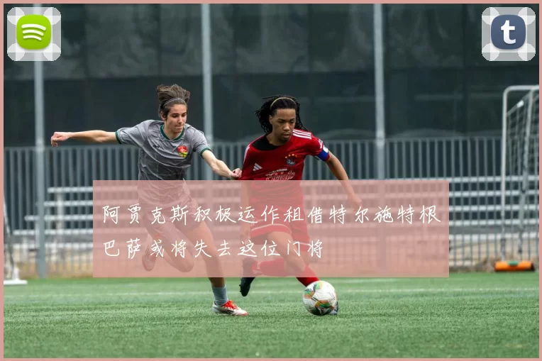 阿贾克斯积极运作租借特尔施特根巴萨或将失去这位门将