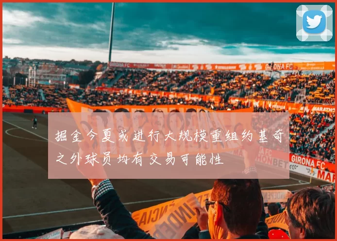 掘金今夏或进行大规模重组约基奇之外球员均有交易可能性