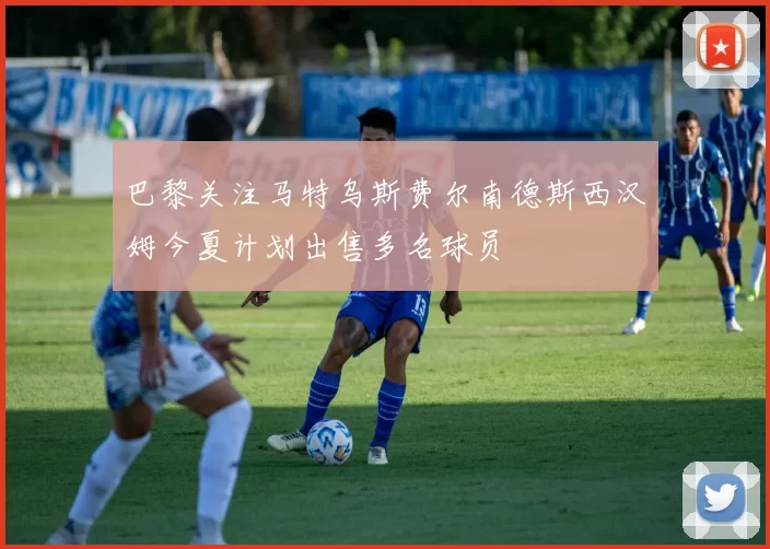 巴黎关注马特乌斯费尔南德斯西汉姆今夏计划出售多名球员