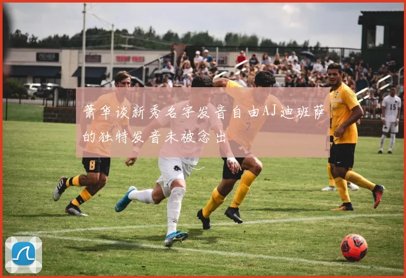 萧华谈新秀名字发音自由AJ迪班萨的独特发音未被念出