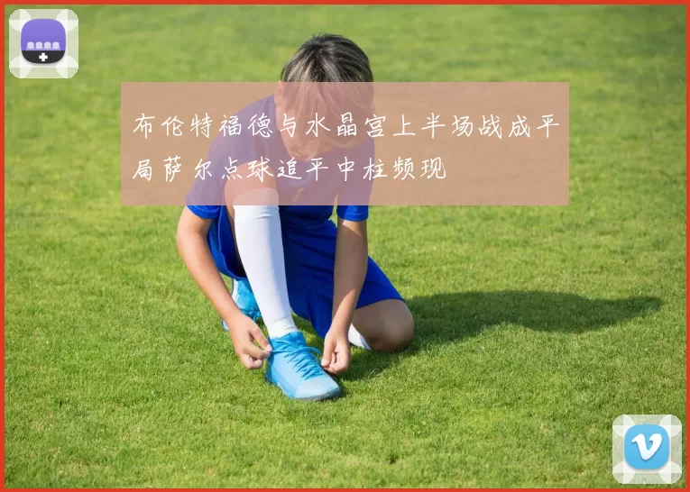 布伦特福德与水晶宫上半场战成平局萨尔点球追平中柱频现