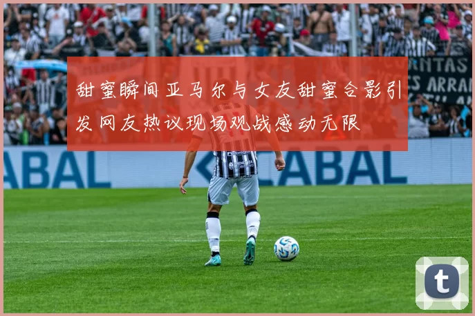 甜蜜瞬间亚马尔与女友甜蜜合影引发网友热议现场观战感动无限