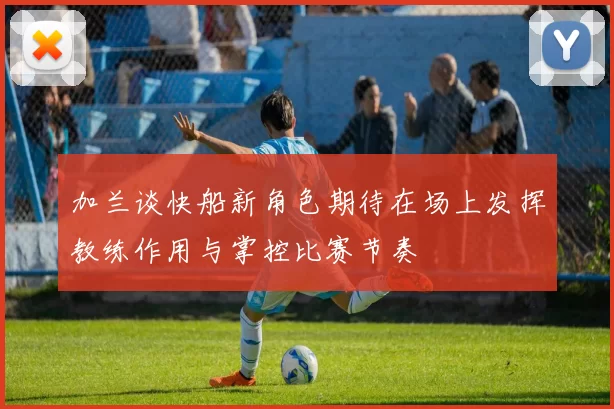 加兰谈快船新角色期待在场上发挥教练作用与掌控比赛节奏