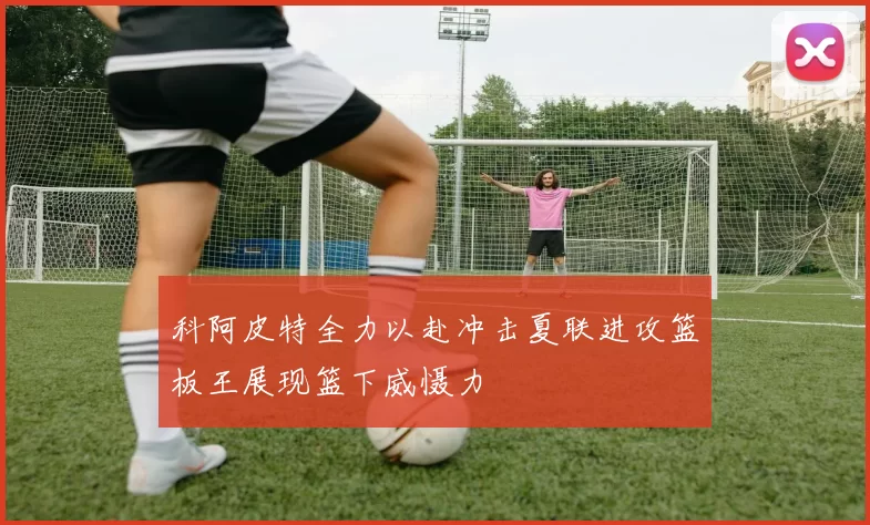 科阿皮特全力以赴冲击夏联进攻篮板王展现篮下威慑力