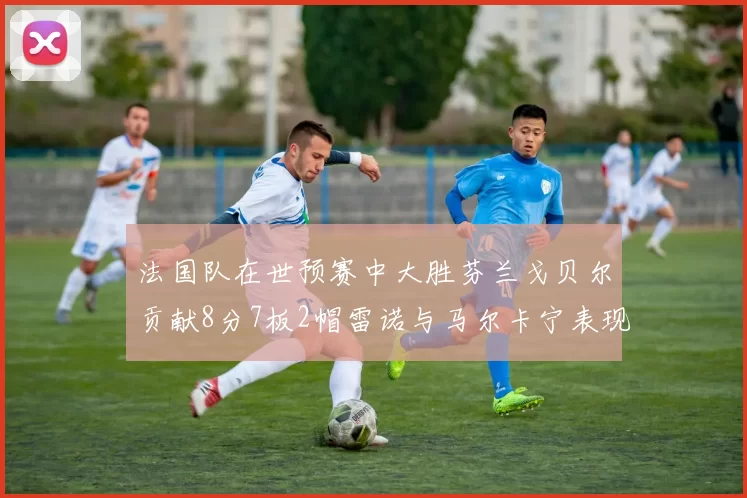 法国队在世预赛中大胜芬兰戈贝尔贡献8分7板2帽雷诺与马尔卡宁表现抢眼